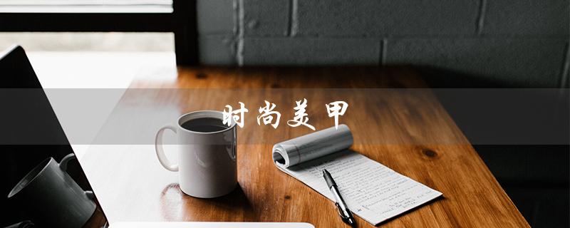 时尚美甲（什么是时尚美甲）