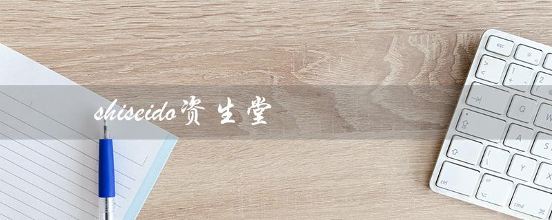 shiseido资生堂（资生堂中国官网是什么）