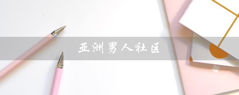 亚洲男人社区（亚洲男人标准是什么）