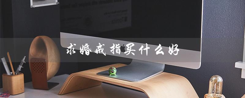 求婚戒指买什么好（求婚戒指怎么选）